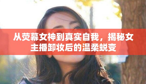 從熒幕女神到真實自我，揭秘女主播卸妝后的溫柔蛻變