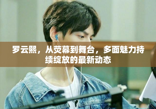 羅云熙，從熒幕到舞臺(tái)，多面魅力持續(xù)綻放的最新動(dòng)態(tài)