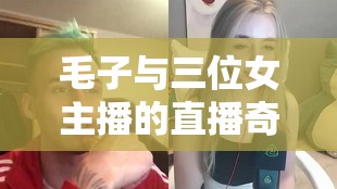 毛子與三位女主播的直播奇緣，跨界碰撞的娛樂盛宴