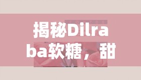 揭秘Dilraba軟糖，甜蜜背后的曝光與爭議