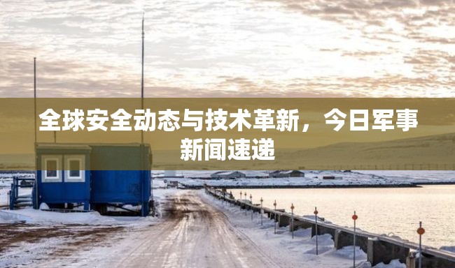全球安全動態(tài)與技術(shù)革新，今日軍事新聞速遞
