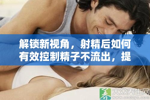 解鎖新視角，射精后如何有效控制精子不流出，提升性愛體驗與生育機會