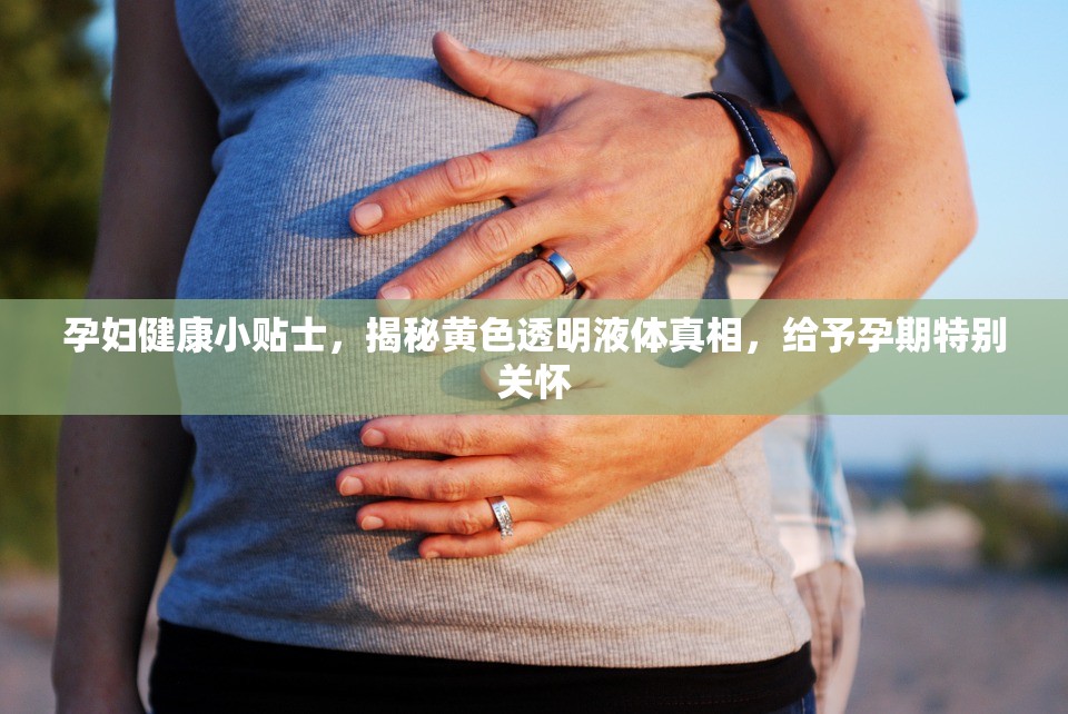 孕婦健康小貼士，揭秘黃色透明液體真相，給予孕期特別關(guān)懷