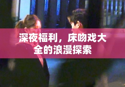 深夜福利，床吻戲大全的浪漫探索