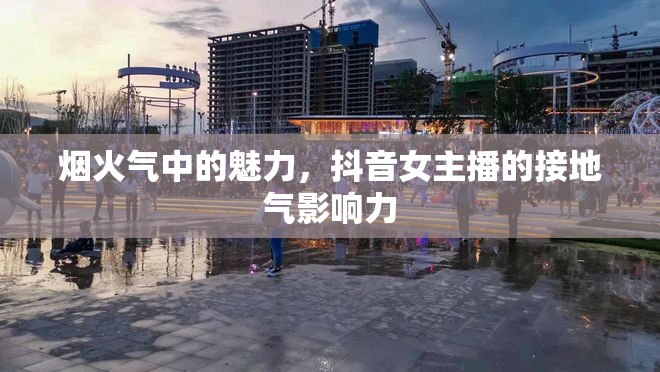 煙火氣中的魅力，抖音女主播的接地氣影響力