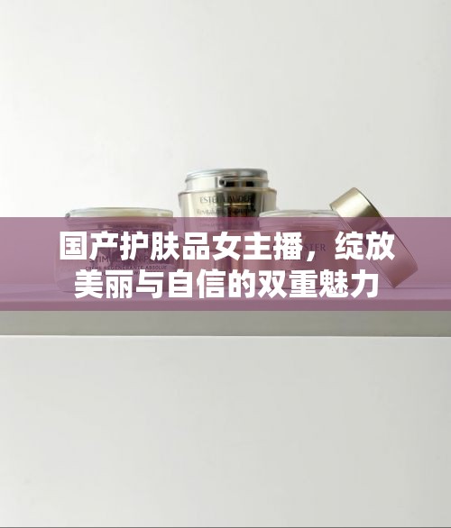 國產(chǎn)護膚品女主播，綻放美麗與自信的雙重魅力