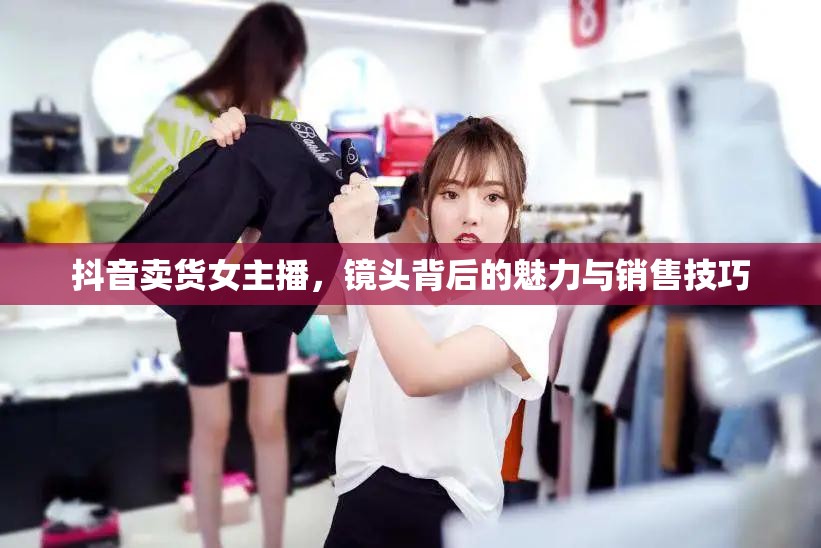 抖音賣貨女主播，鏡頭背后的魅力與銷售技巧