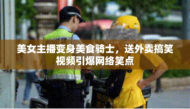 美女主播變身美食騎士，送外賣搞笑視頻引爆網(wǎng)絡(luò)笑點(diǎn)