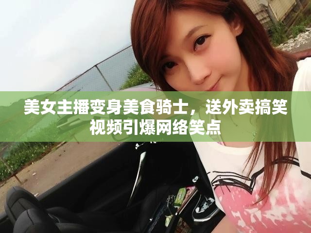 美女主播變身美食騎士，送外賣搞笑視頻引爆網(wǎng)絡(luò)笑點(diǎn)