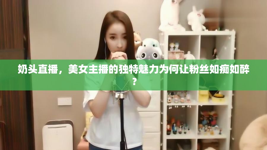 奶頭直播，美女主播的獨特魅力為何讓粉絲如癡如醉？