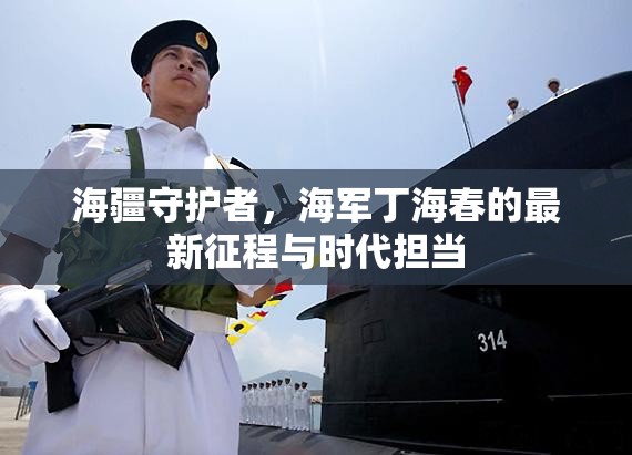 海疆守護者，海軍丁海春的最新征程與時代擔當