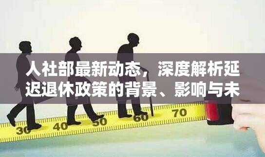 人社部最新動(dòng)態(tài)，深度解析延遲退休政策的背景、影響與未來(lái)展望