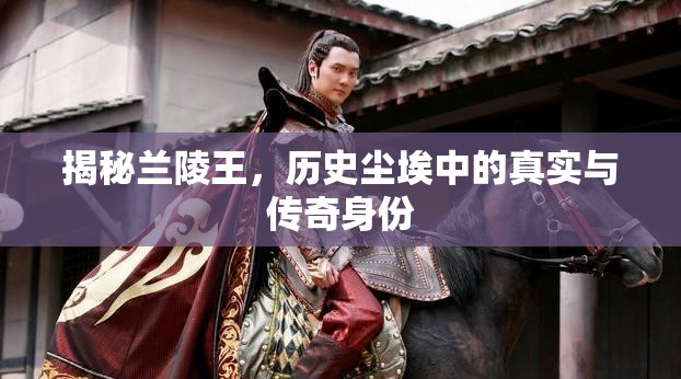 揭秘蘭陵王，歷史塵埃中的真實(shí)與傳奇身份