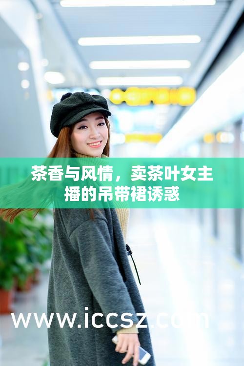 茶香與風(fēng)情，賣茶葉女主播的吊帶裙誘惑