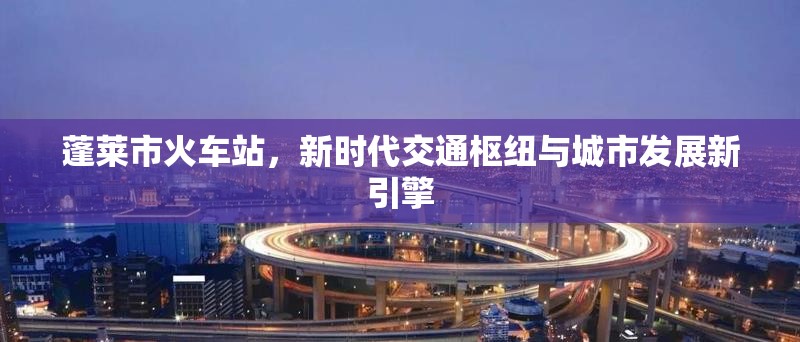 蓬萊市火車站，新時(shí)代交通樞紐與城市發(fā)展新引擎