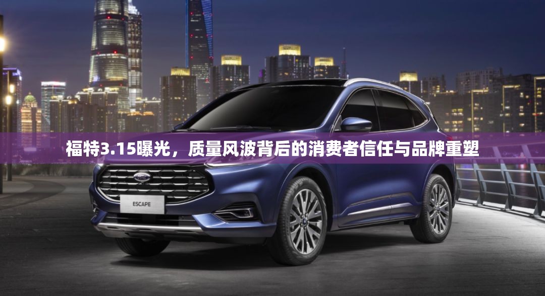 福特3.15曝光，質(zhì)量風(fēng)波背后的消費者信任與品牌重塑