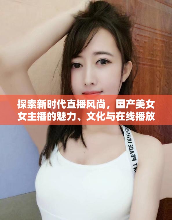 探索新時(shí)代直播風(fēng)尚，國(guó)產(chǎn)美女女主播的魅力、文化與在線播放新趨勢(shì)