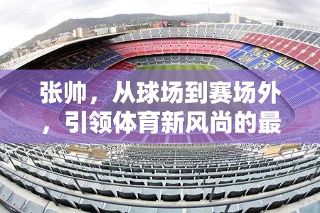 張帥，從球場到賽場外，引領(lǐng)體育新風(fēng)尚的最新動(dòng)態(tài)