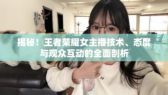 揭秘！王者榮耀女主播技術(shù)、態(tài)度與觀眾互動(dòng)的全面剖析