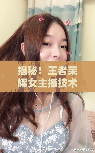 揭秘！王者榮耀女主播技術(shù)、態(tài)度與觀眾互動(dòng)的全面剖析
