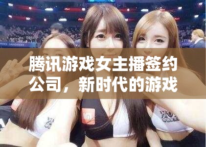 騰訊游戲女主播簽約公司，新時代的游戲直播生態(tài)與女性力量的崛起
