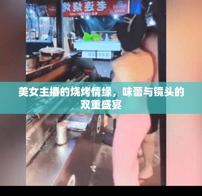 美女主播的燒烤情緣，味蕾與鏡頭的雙重盛宴