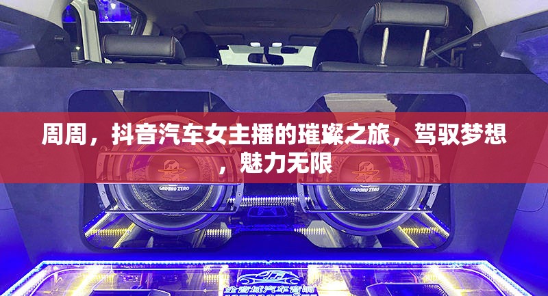 周周，抖音汽車女主播的璀璨之旅，駕馭夢想，魅力無限