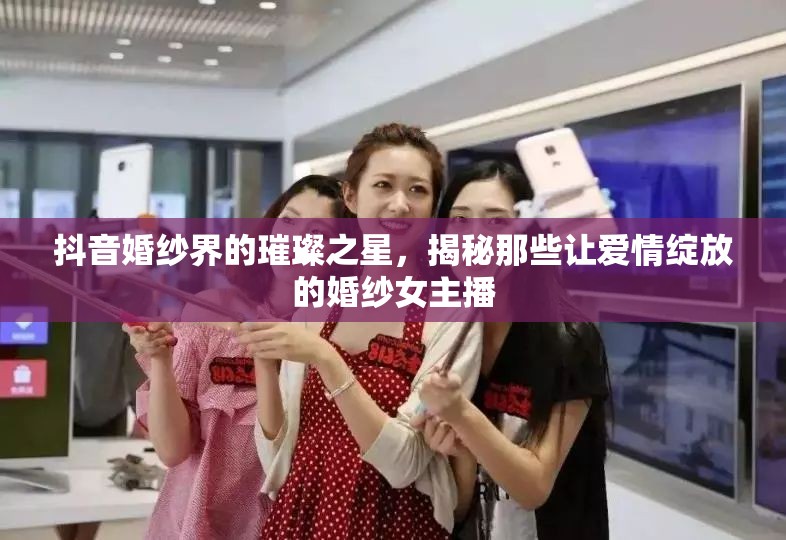 抖音婚紗界的璀璨之星，揭秘那些讓愛情綻放的婚紗女主播