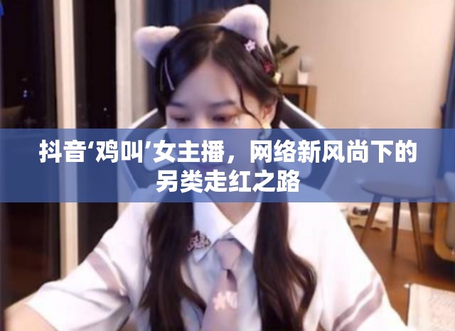 抖音‘雞叫’女主播，網絡新風尚下的另類走紅之路