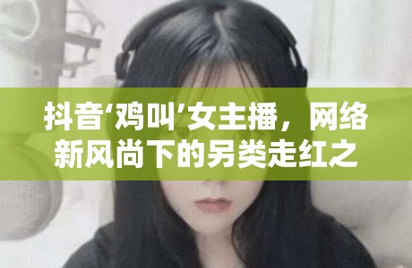 抖音‘雞叫’女主播，網絡新風尚下的另類走紅之路