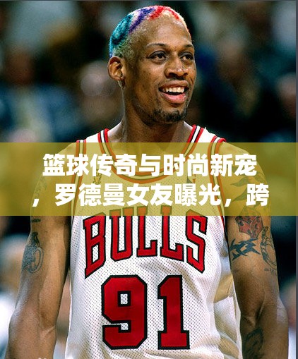 籃球傳奇與時(shí)尚新寵，羅德曼女友曝光，跨界愛(ài)情火花四濺