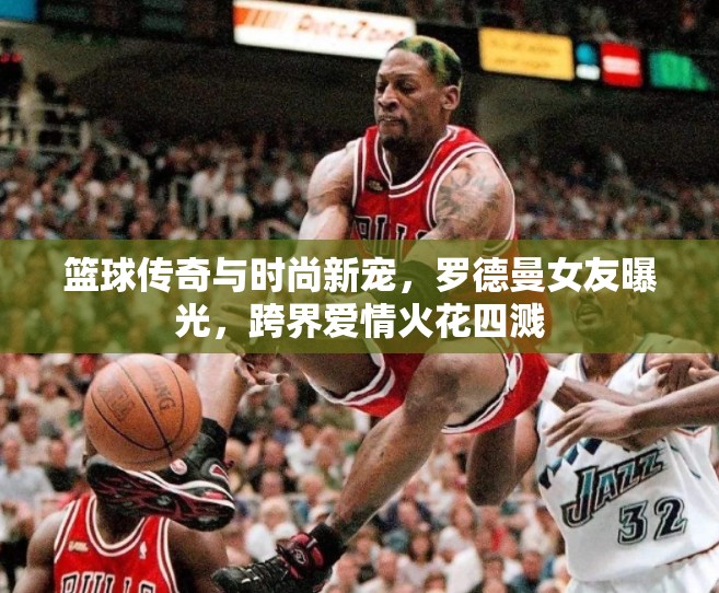 籃球傳奇與時(shí)尚新寵，羅德曼女友曝光，跨界愛(ài)情火花四濺