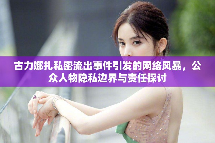 古力娜扎私密流出事件引發(fā)的網(wǎng)絡(luò)風(fēng)暴，公眾人物隱私邊界與責(zé)任探討