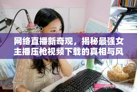 網(wǎng)絡(luò)直播新奇觀，揭秘最強女主播壓槍視頻下載的真相與風(fēng)險