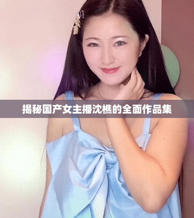 揭秘國產(chǎn)女主播沈樵的全面作品集