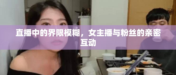 直播中的界限模糊，女主播與粉絲的親密互動(dòng)