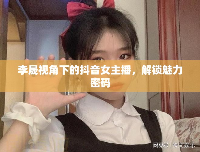李晟視角下的抖音女主播，解鎖魅力密碼