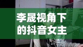 李晟視角下的抖音女主播，解鎖魅力密碼