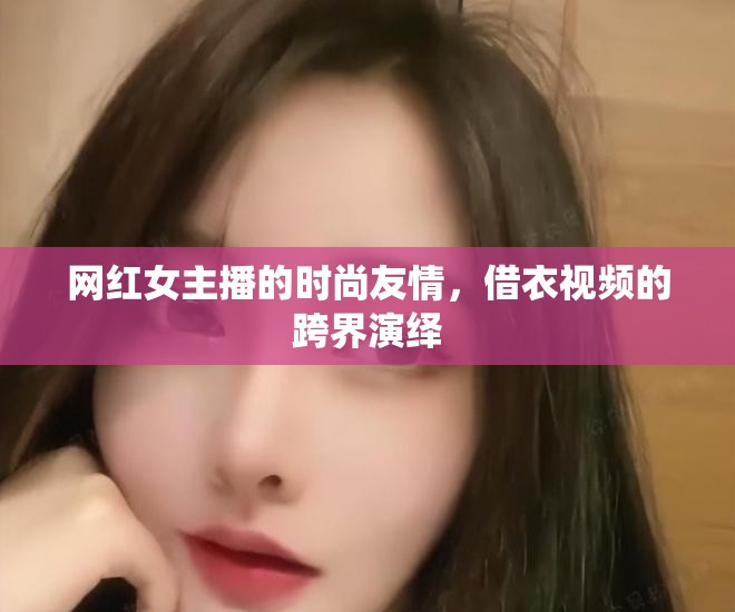 網(wǎng)紅女主播的時(shí)尚友情，借衣視頻的跨界演繹