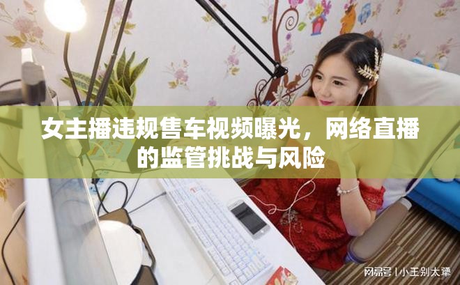 女主播違規(guī)售車視頻曝光，網(wǎng)絡(luò)直播的監(jiān)管挑戰(zhàn)與風(fēng)險(xiǎn)