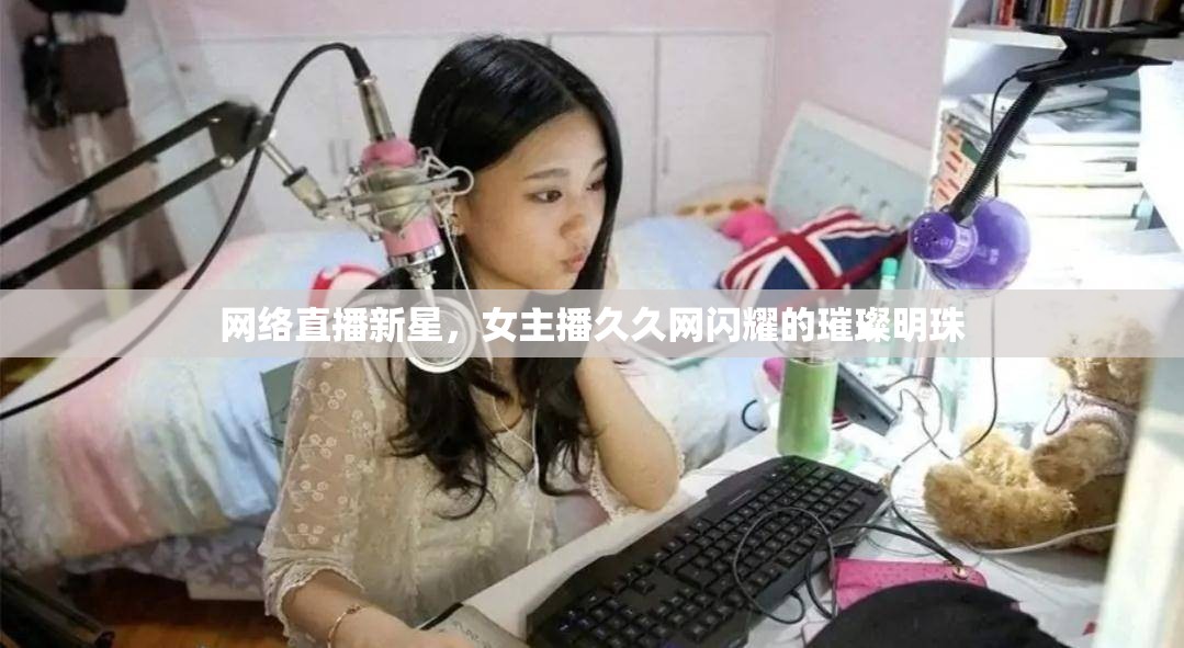 網(wǎng)絡(luò)直播新星，女主播久久網(wǎng)閃耀的璀璨明珠