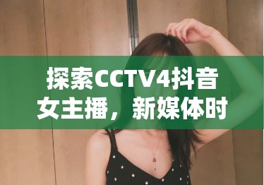 探索CCTV4抖音女主播，新媒體時(shí)代的文化使者