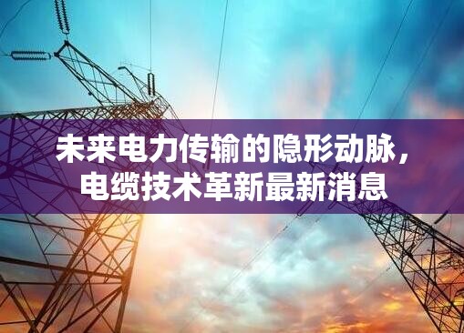 未來電力傳輸?shù)碾[形動(dòng)脈，電纜技術(shù)革新最新消息