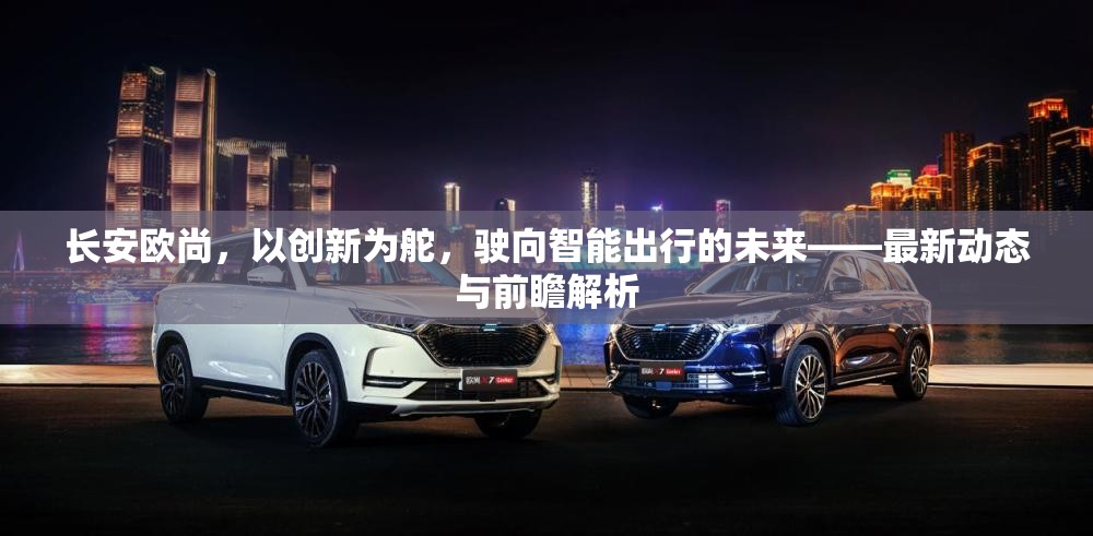 長(zhǎng)安歐尚，以創(chuàng)新為舵，駛向智能出行的未來——最新動(dòng)態(tài)與前瞻解析
