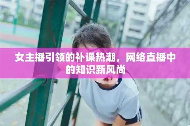 女主播引領(lǐng)的補(bǔ)課熱潮，網(wǎng)絡(luò)直播中的知識(shí)新風(fēng)尚