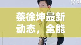 蔡徐坤最新動(dòng)態(tài)，全能偶像的舞臺(tái)新挑戰(zhàn)