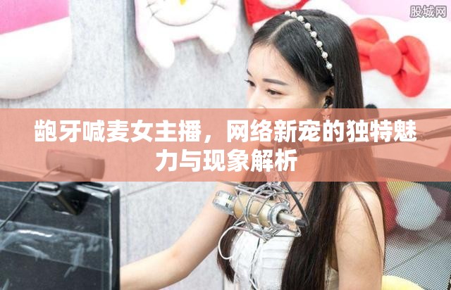 齙牙喊麥女主播，網(wǎng)絡(luò)新寵的獨(dú)特魅力與現(xiàn)象解析