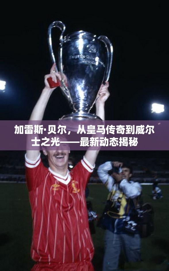 加雷斯·貝爾，從皇馬傳奇到威爾士之光——最新動態(tài)揭秘