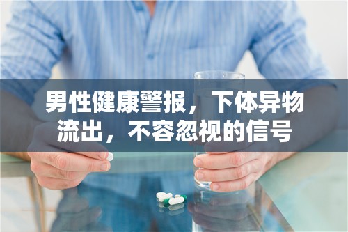 男性健康警報，下體異物流出，不容忽視的信號