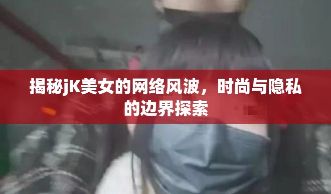 揭秘jK美女的網(wǎng)絡(luò)風(fēng)波，時(shí)尚與隱私的邊界探索